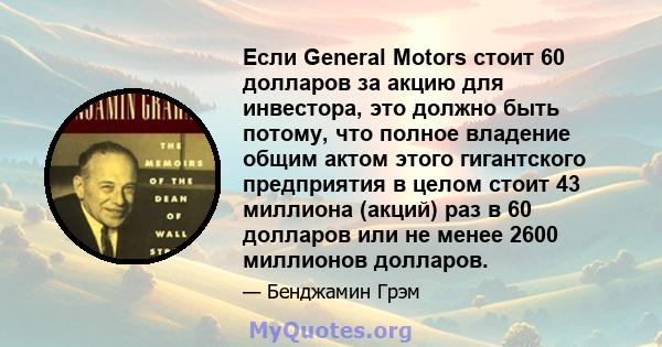 Если General Motors стоит 60 долларов за акцию для инвестора, это должно быть потому, что полное владение общим актом этого гигантского предприятия в целом стоит 43 миллиона (акций) раз в 60 долларов или не менее 2600