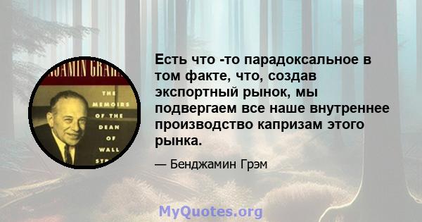 Есть что -то парадоксальное в том факте, что, создав экспортный рынок, мы подвергаем все наше внутреннее производство капризам этого рынка.