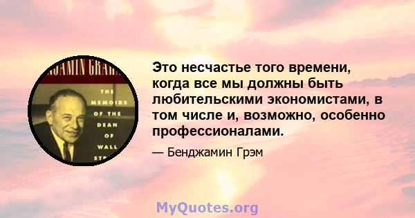 Это несчастье того времени, когда все мы должны быть любительскими экономистами, в том числе и, возможно, особенно профессионалами.