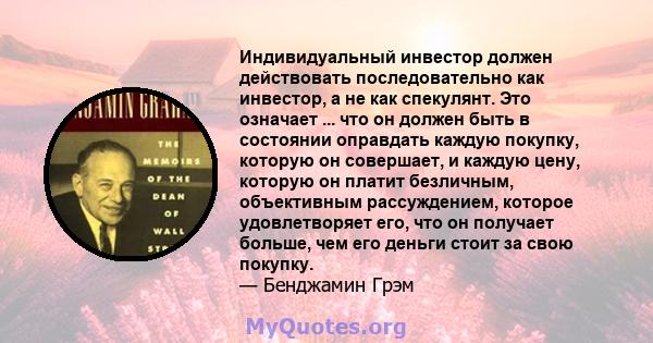 Индивидуальный инвестор должен действовать последовательно как инвестор, а не как спекулянт. Это означает ... что он должен быть в состоянии оправдать каждую покупку, которую он совершает, и каждую цену, которую он