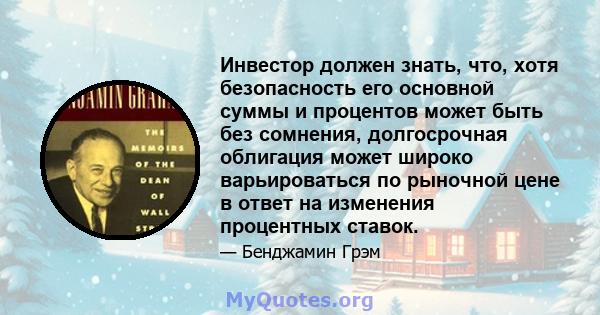 Инвестор должен знать, что, хотя безопасность его основной суммы и процентов может быть без сомнения, долгосрочная облигация может широко варьироваться по рыночной цене в ответ на изменения процентных ставок.