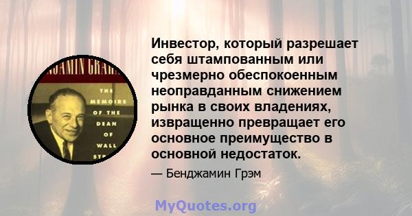 Инвестор, который разрешает себя штампованным или чрезмерно обеспокоенным неоправданным снижением рынка в своих владениях, извращенно превращает его основное преимущество в основной недостаток.