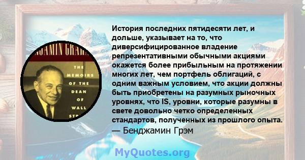 История последних пятидесяти лет, и дольше, указывает на то, что диверсифицированное владение репрезентативными обычными акциями окажется более прибыльным на протяжении многих лет, чем портфель облигаций, с одним важным 