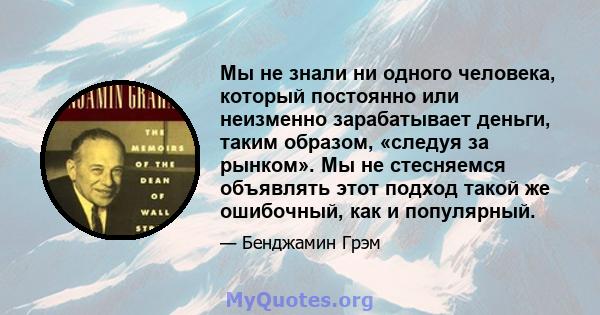 Мы не знали ни одного человека, который постоянно или неизменно зарабатывает деньги, таким образом, «следуя за рынком». Мы не стесняемся объявлять этот подход такой же ошибочный, как и популярный.