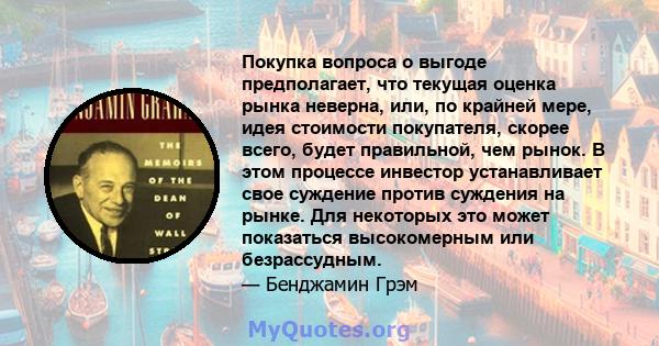 Покупка вопроса о выгоде предполагает, что текущая оценка рынка неверна, или, по крайней мере, идея стоимости покупателя, скорее всего, будет правильной, чем рынок. В этом процессе инвестор устанавливает свое суждение