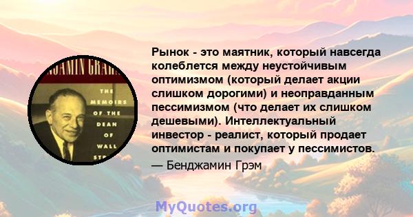 Рынок - это маятник, который навсегда колеблется между неустойчивым оптимизмом (который делает акции слишком дорогими) и неоправданным пессимизмом (что делает их слишком дешевыми). Интеллектуальный инвестор - реалист,