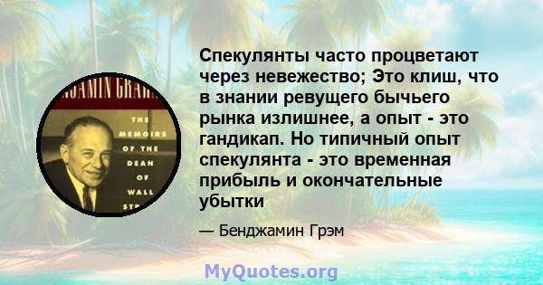 Спекулянты часто процветают через невежество; Это клиш, что в знании ревущего бычьего рынка излишнее, а опыт - это гандикап. Но типичный опыт спекулянта - это временная прибыль и окончательные убытки