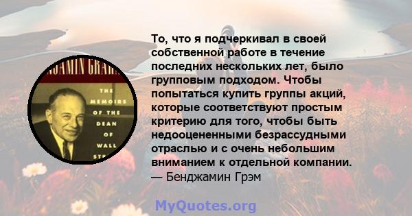 То, что я подчеркивал в своей собственной работе в течение последних нескольких лет, было групповым подходом. Чтобы попытаться купить группы акций, которые соответствуют простым критерию для того, чтобы быть