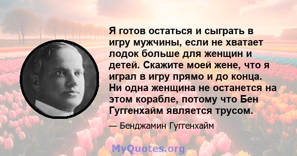 Я готов остаться и сыграть в игру мужчины, если не хватает лодок больше для женщин и детей. Скажите моей жене, что я играл в игру прямо и до конца. Ни одна женщина не останется на этом корабле, потому что Бен Гуггенхайм 