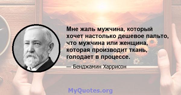 Мне жаль мужчина, который хочет настолько дешевое пальто, что мужчина или женщина, которая производит ткань, голодает в процессе.