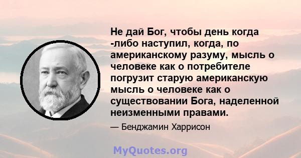 Не дай Бог, чтобы день когда -либо наступил, когда, по американскому разуму, мысль о человеке как о потребителе погрузит старую американскую мысль о человеке как о существовании Бога, наделенной неизменными правами.