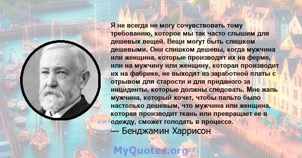 Я не всегда не могу сочувствовать тому требованию, которое мы так часто слышим для дешевых вещей. Вещи могут быть слишком дешевыми. Они слишком дешевы, когда мужчина или женщина, которые производят их на ферме, или на