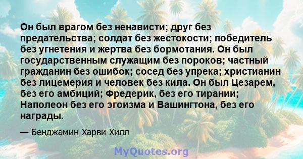 Он был врагом без ненависти; друг без предательства; солдат без жестокости; победитель без угнетения и жертва без бормотания. Он был государственным служащим без пороков; частный гражданин без ошибок; сосед без упрека;