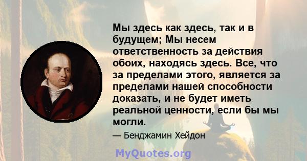 Мы здесь как здесь, так и в будущем; Мы несем ответственность за действия обоих, находясь здесь. Все, что за пределами этого, является за пределами нашей способности доказать, и не будет иметь реальной ценности, если бы 