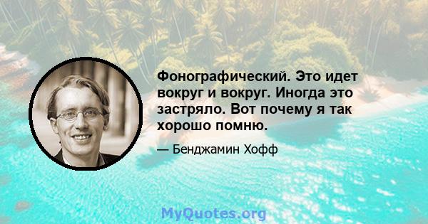 Фонографический. Это идет вокруг и вокруг. Иногда это застряло. Вот почему я так хорошо помню.