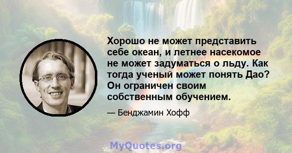 Хорошо не может представить себе океан, и летнее насекомое не может задуматься о льду. Как тогда ученый может понять Дао? Он ограничен своим собственным обучением.