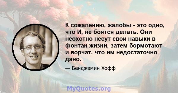 К сожалению, жалобы - это одно, что И, не боятся делать. Они неохотно несут свои навыки в фонтан жизни, затем бормотают и ворчат, что им недостаточно дано.