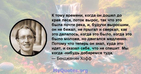 К тому времени, когда он дошел до края леса, поток вырос, так что это была почти река, и, будучи выросшим, он не бежал, не прыгал и сверкал, как это делалось, когда это было, когда это было моложе, но двигался медленно. 