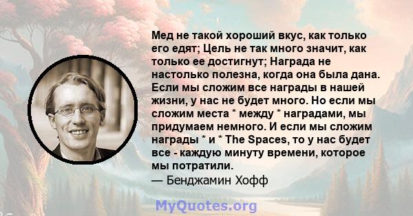 Мед не такой хороший вкус, как только его едят; Цель не так много значит, как только ее достигнут; Награда не настолько полезна, когда она была дана. Если мы сложим все награды в нашей жизни, у нас не будет много. Но