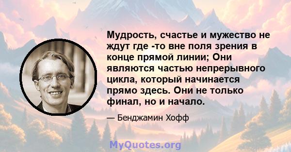 Мудрость, счастье и мужество не ждут где -то вне поля зрения в конце прямой линии; Они являются частью непрерывного цикла, который начинается прямо здесь. Они не только финал, но и начало.