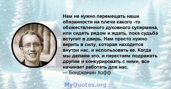 Нам не нужно перемещать наши обязанности на плечи какого -то обожествленного духовного супермена, или сидеть рядом и ждать, пока судьба вступит в дверь. Нам просто нужно верить в силу, которая находится внутри нас, и