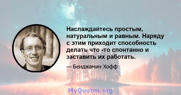 Наслаждайтесь простым, натуральным и равным. Наряду с этим приходит способность делать что -то спонтанно и заставить их работать.