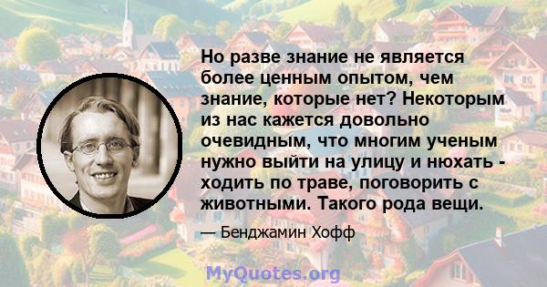 Но разве знание не является более ценным опытом, чем знание, которые нет? Некоторым из нас кажется довольно очевидным, что многим ученым нужно выйти на улицу и нюхать - ходить по траве, поговорить с животными. Такого