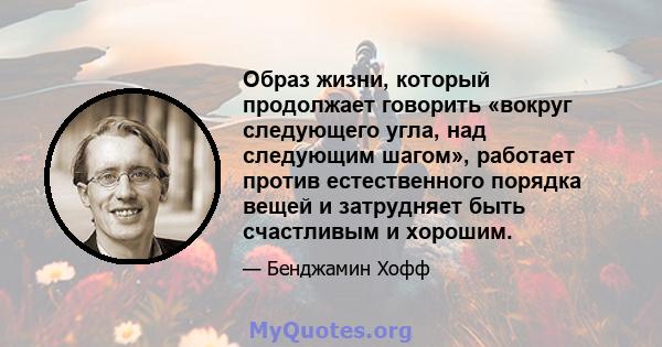 Образ жизни, который продолжает говорить «вокруг следующего угла, над следующим шагом», работает против естественного порядка вещей и затрудняет быть счастливым и хорошим.