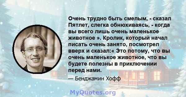 Очень трудно быть смелым, - сказал Пятлет, слегка обнюхиваясь, - когда вы всего лишь очень маленькое животное ». Кролик, который начал писать очень занято, посмотрел вверх и сказал:« Это потому, что вы очень маленькое