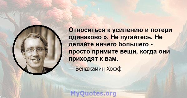 Относиться к усилению и потери одинаково ». Не пугайтесь. Не делайте ничего большего - просто примите вещи, когда они приходят к вам.