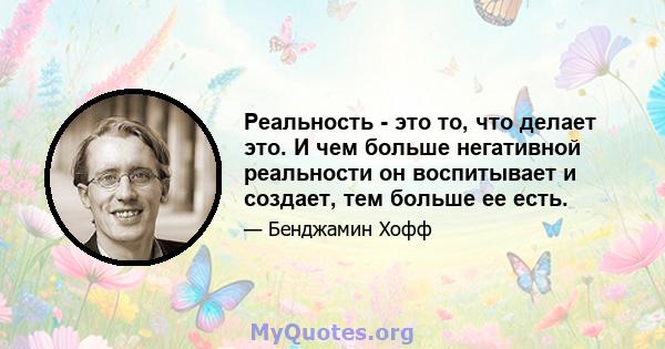 Реальность - это то, что делает это. И чем больше негативной реальности он воспитывает и создает, тем больше ее есть.