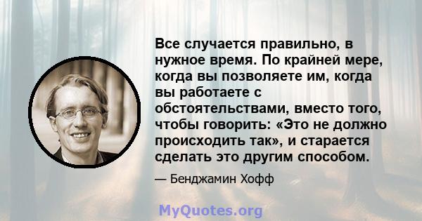 Все случается правильно, в нужное время. По крайней мере, когда вы позволяете им, когда вы работаете с обстоятельствами, вместо того, чтобы говорить: «Это не должно происходить так», и старается сделать это другим