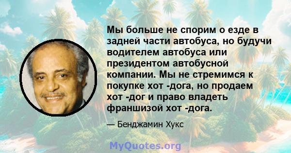 Мы больше не спорим о езде в задней части автобуса, но будучи водителем автобуса или президентом автобусной компании. Мы не стремимся к покупке хот -дога, но продаем хот -дог и право владеть франшизой хот -дога.