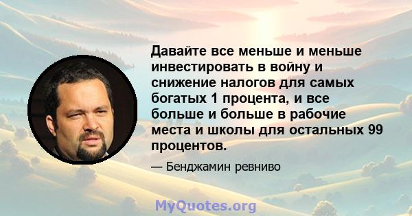 Давайте все меньше и меньше инвестировать в войну и снижение налогов для самых богатых 1 процента, и все больше и больше в рабочие места и школы для остальных 99 процентов.