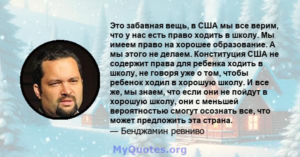 Это забавная вещь, в США мы все верим, что у нас есть право ходить в школу. Мы имеем право на хорошее образование. А мы этого не делаем. Конституция США не содержит права для ребенка ходить в школу, не говоря уже о том, 