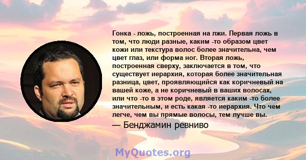 Гонка - ложь, построенная на лжи. Первая ложь в том, что люди разные, каким -то образом цвет кожи или текстура волос более значительна, чем цвет глаз, или форма ног. Вторая ложь, построенная сверху, заключается в том,