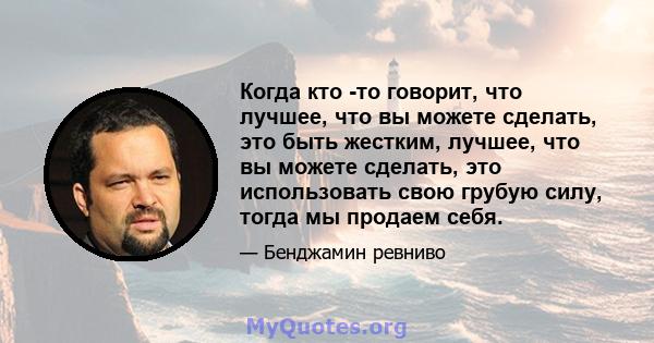 Когда кто -то говорит, что лучшее, что вы можете сделать, это быть жестким, лучшее, что вы можете сделать, это использовать свою грубую силу, тогда мы продаем себя.