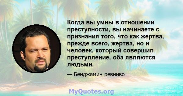 Когда вы умны в отношении преступности, вы начинаете с признания того, что как жертва, прежде всего, жертва, но и человек, который совершил преступление, оба являются людьми.