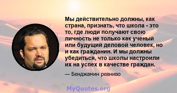 Мы действительно должны, как страна, признать, что школа - это то, где люди получают свою личность не только как ученый или будущий деловой человек, но и как гражданин. И мы должны убедиться, что школы настроили их на