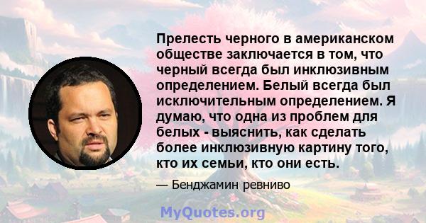 Прелесть черного в американском обществе заключается в том, что черный всегда был инклюзивным определением. Белый всегда был исключительным определением. Я думаю, что одна из проблем для белых - выяснить, как сделать