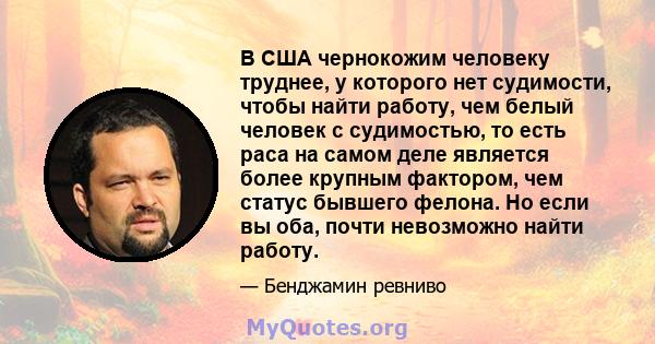 В США чернокожим человеку труднее, у которого нет судимости, чтобы найти работу, чем белый человек с судимостью, то есть раса на самом деле является более крупным фактором, чем статус бывшего фелона. Но если вы оба,