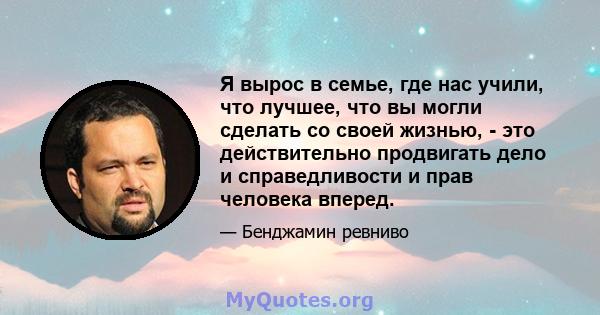 Я вырос в семье, где нас учили, что лучшее, что вы могли сделать со своей жизнью, - это действительно продвигать дело и справедливости и прав человека вперед.