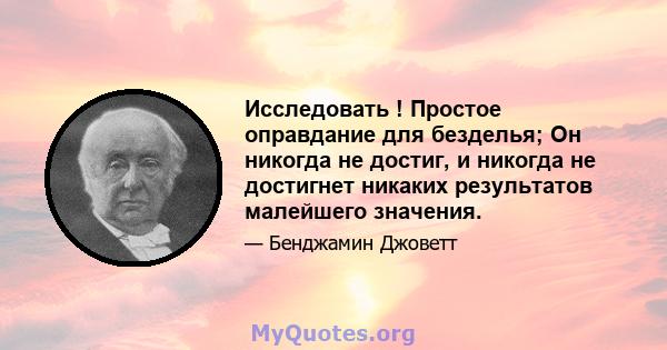 Исследовать ! Простое оправдание для безделья; Он никогда не достиг, и никогда не достигнет никаких результатов малейшего значения.