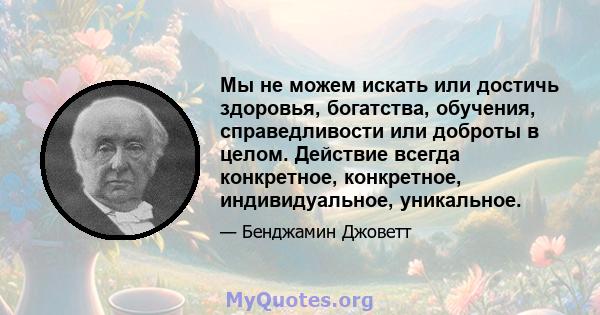 Мы не можем искать или достичь здоровья, богатства, обучения, справедливости или доброты в целом. Действие всегда конкретное, конкретное, индивидуальное, уникальное.