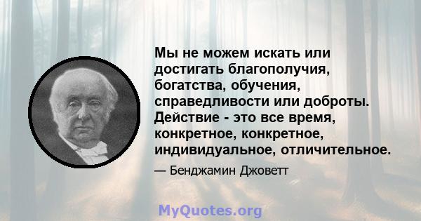 Мы не можем искать или достигать благополучия, богатства, обучения, справедливости или доброты. Действие - это все время, конкретное, конкретное, индивидуальное, отличительное.