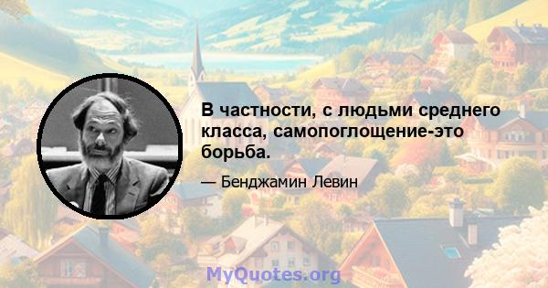 В частности, с людьми среднего класса, самопоглощение-это борьба.