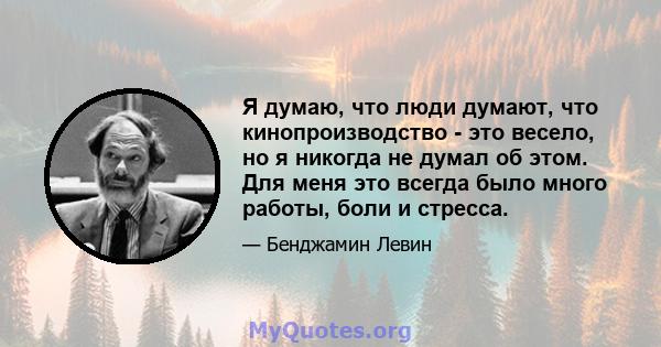 Я думаю, что люди думают, что кинопроизводство - это весело, но я никогда не думал об этом. Для меня это всегда было много работы, боли и стресса.