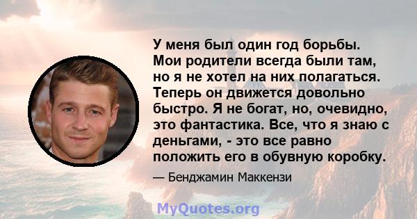 У меня был один год борьбы. Мои родители всегда были там, но я не хотел на них полагаться. Теперь он движется довольно быстро. Я не богат, но, очевидно, это фантастика. Все, что я знаю с деньгами, - это все равно