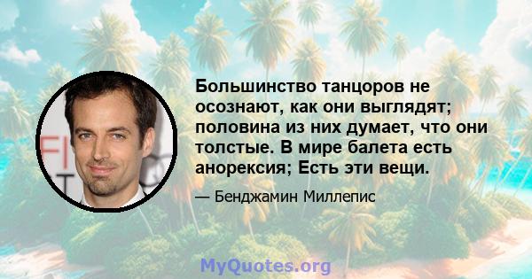 Большинство танцоров не осознают, как они выглядят; половина из них думает, что они толстые. В мире балета есть анорексия; Есть эти вещи.