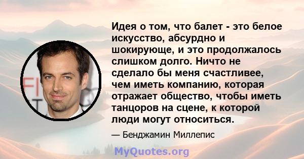 Идея о том, что балет - это белое искусство, абсурдно и шокирующе, и это продолжалось слишком долго. Ничто не сделало бы меня счастливее, чем иметь компанию, которая отражает общество, чтобы иметь танцоров на сцене, к